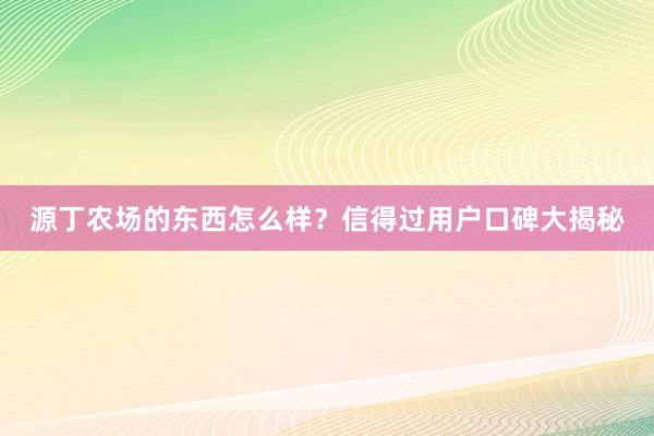 源丁农场的东西怎么样？信得过用户口碑大揭秘