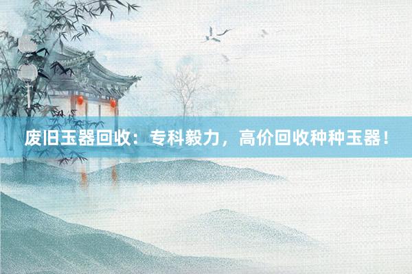 废旧玉器回收：专科毅力，高价回收种种玉器！